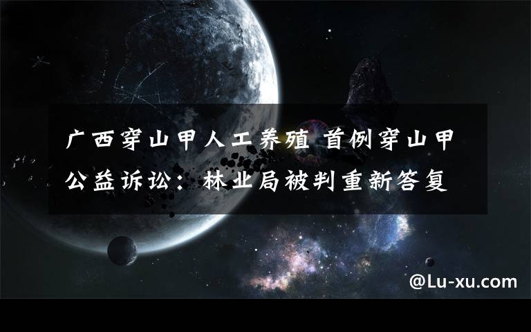 广西穿山甲人工养殖 首例穿山甲公益诉讼：林业局被判重新答复养殖信息