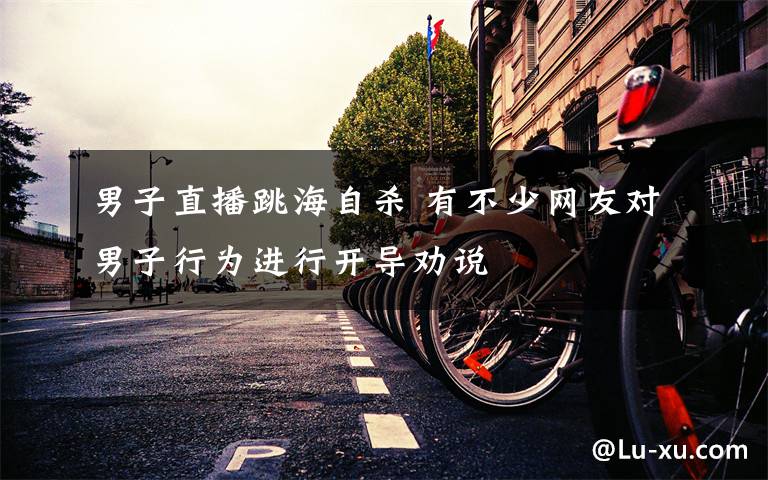 男子直播跳海自杀 有不少网友对男子行为进行开导劝说