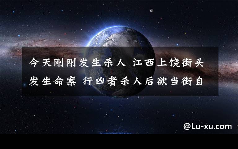 今天刚刚发生杀人 江西上饶街头发生命案 行凶者杀人后欲当街自杀