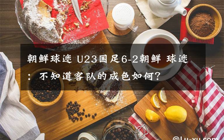 朝鲜球迷 U23国足6-2朝鲜 球迷：不知道客队的成色如何？