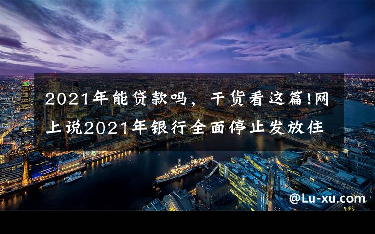 2021年能贷款吗，干货看这篇!网上说2021年银行全面停止发放住房贷款，是真的吗？