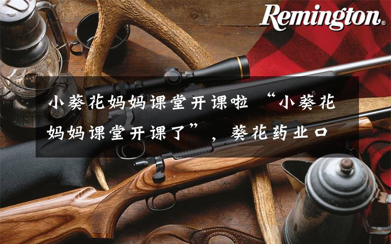 小葵花妈妈课堂开课啦 “小葵花妈妈课堂开课了”，葵花药业口碑遭受滑铁卢