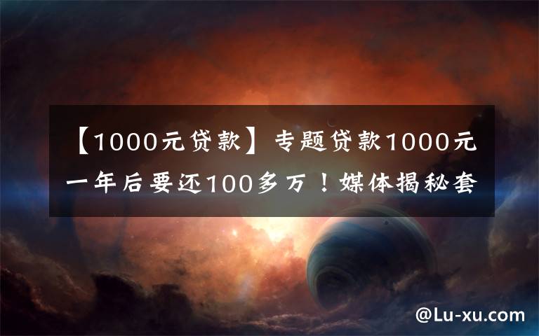 【1000元贷款】专题贷款1000元一年后要还100多万！媒体揭秘套路贷