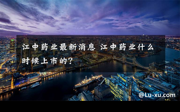 江中药业最新消息 江中药业什么时候上市的？