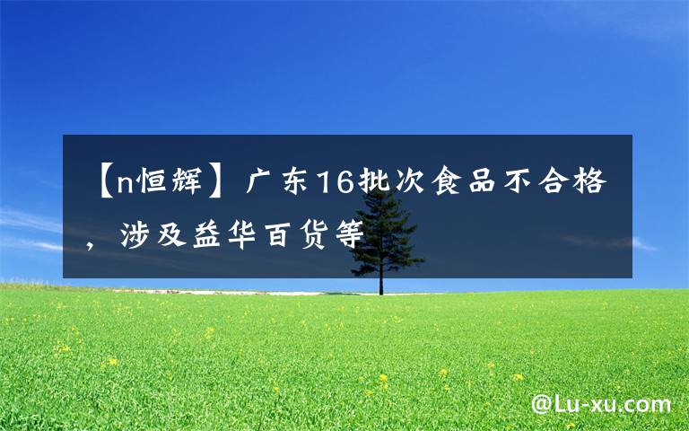 【n恒辉】广东16批次食品不合格，涉及益华百货等