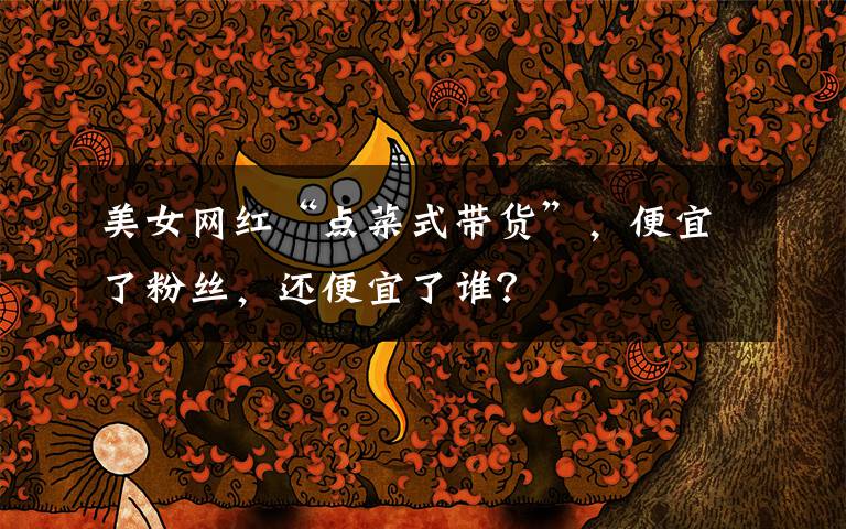 美女网红“点菜式带货”，便宜了粉丝，还便宜了谁？