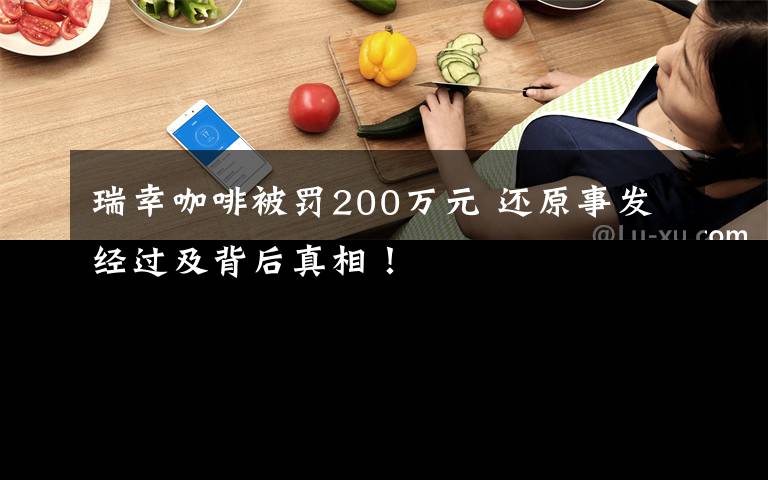 瑞幸咖啡被罚200万元 还原事发经过及背后真相！