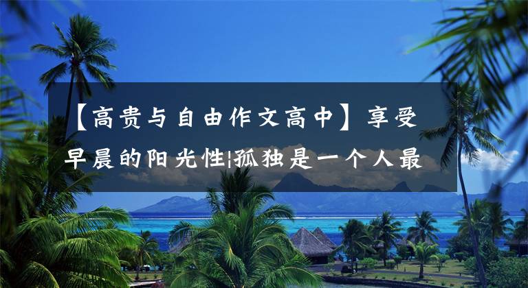 【高贵与自由作文高中】享受早晨的阳光性|孤独是一个人最高贵的自由
