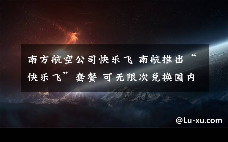 南方航空公司快乐飞 南航推出“快乐飞”套餐 可无限次兑换国内任意航班机票