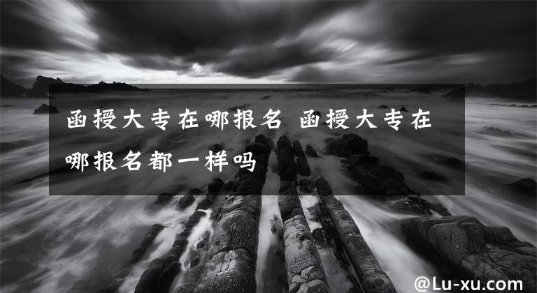 函授大专在哪报名 函授大专在哪报名都一样吗