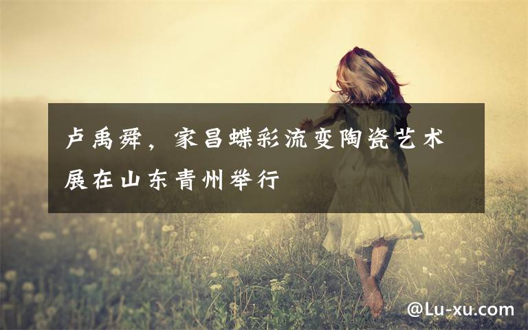 卢禹舜，家昌蝶彩流变陶瓷艺术展在山东青州举行