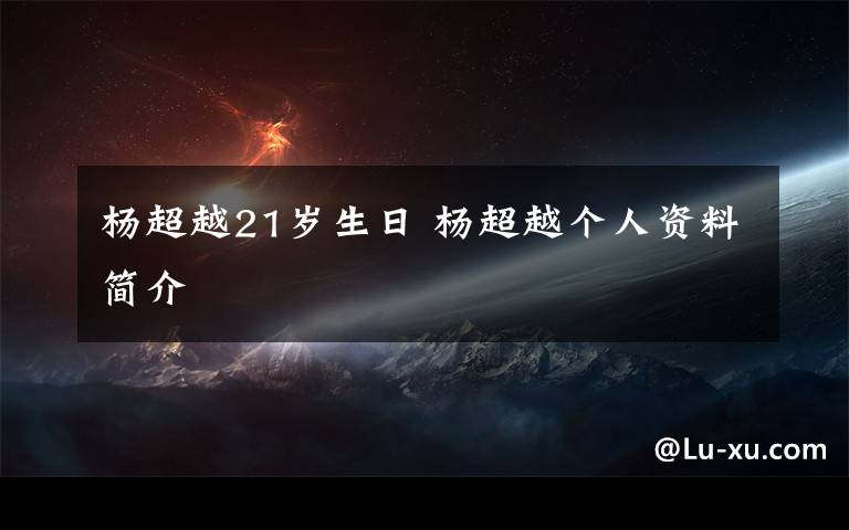 杨超越21岁生日 杨超越个人资料简介