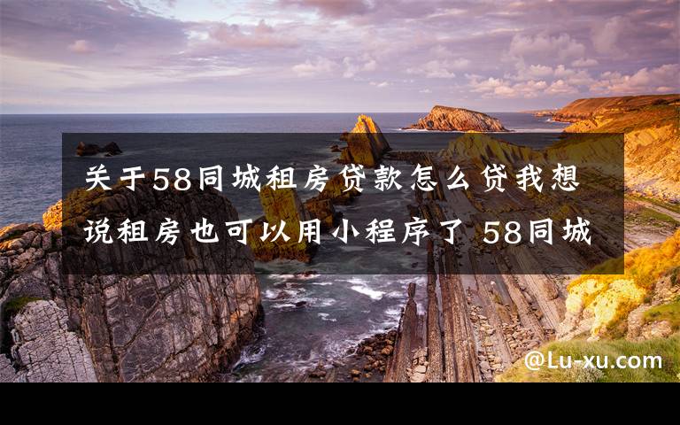 关于58同城租房贷款怎么贷我想说租房也可以用小程序了 58同城教你如何轻量租房