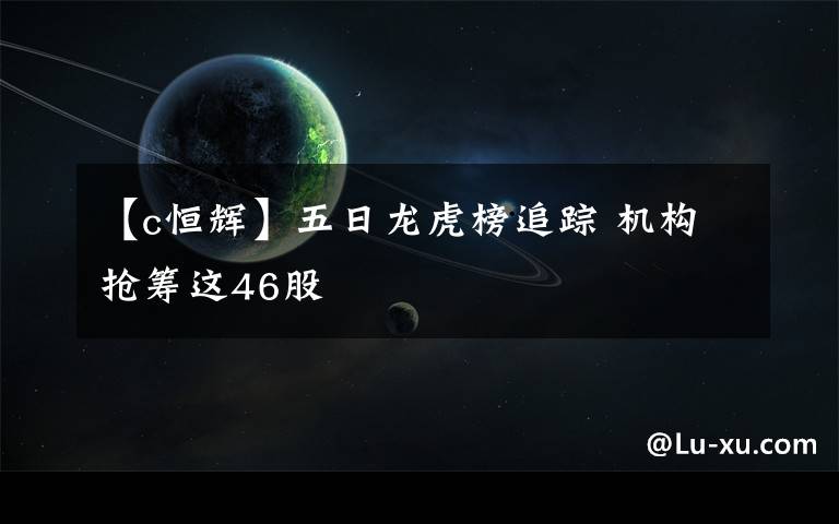 【c恒辉】五日龙虎榜追踪 机构抢筹这46股