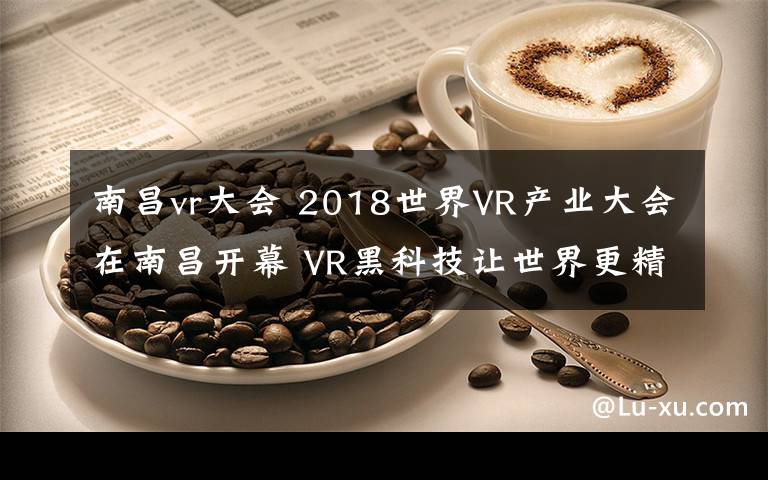 南昌vr大会 2018世界VR产业大会在南昌开幕 VR黑科技让世界更精彩