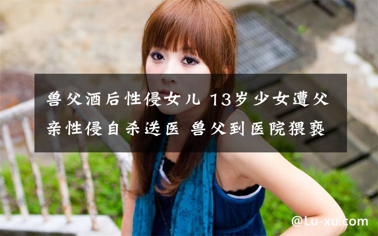 兽父酒后性侵女儿 13岁少女遭父亲性侵自杀送医 兽父到医院猥亵