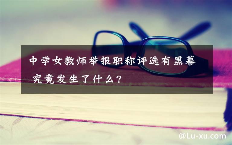 中学女教师举报职称评选有黑幕 究竟发生了什么?