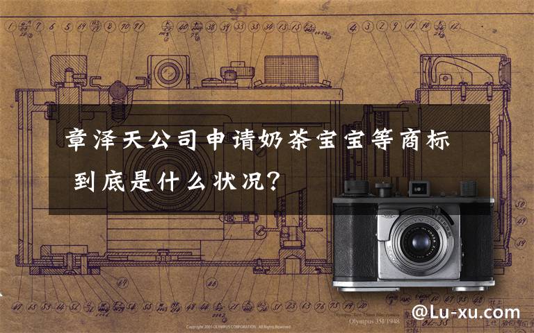 章泽天公司申请奶茶宝宝等商标 到底是什么状况？