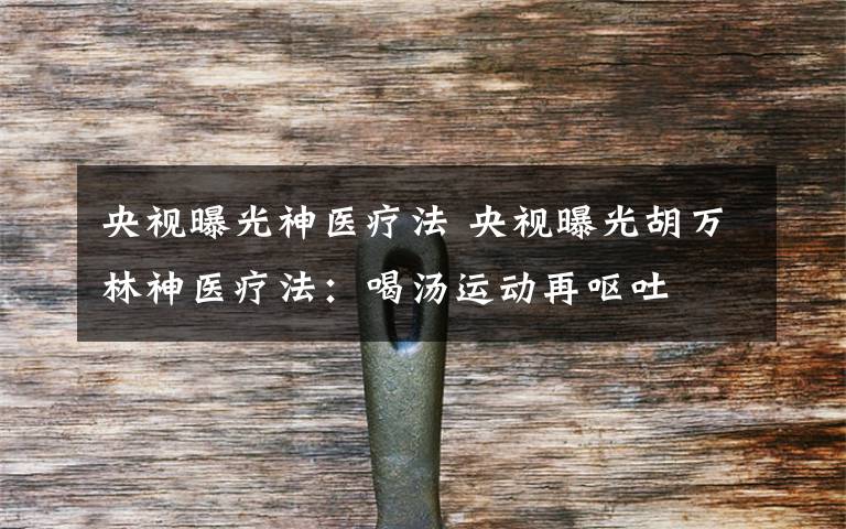 央视曝光神医疗法 央视曝光胡万林神医疗法：喝汤运动再呕吐