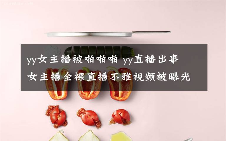 yy女主播被啪啪啪 yy直播出事 女主播全裸直播不雅视频被曝光