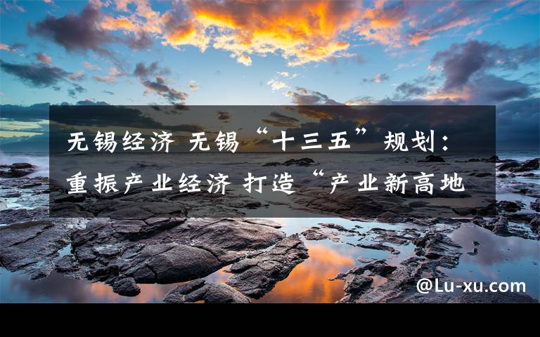 无锡经济 无锡“十三五”规划：重振产业经济 打造“产业新高地”