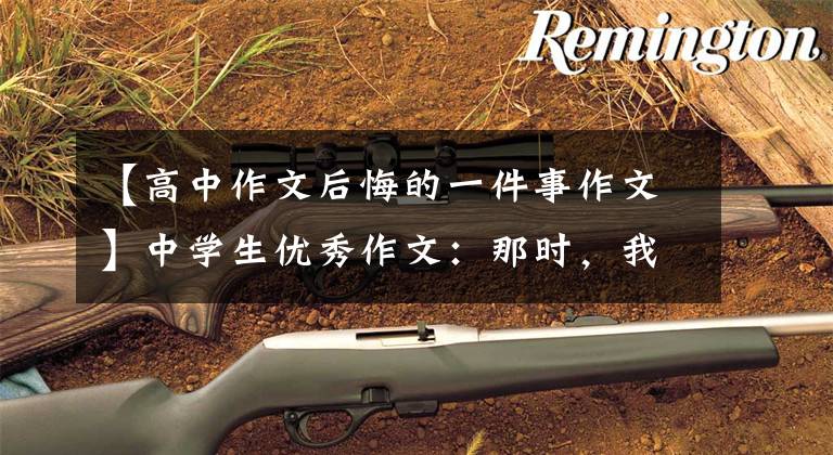 【高中作文后悔的一件事作文】中学生优秀作文：那时，我真的后悔了。