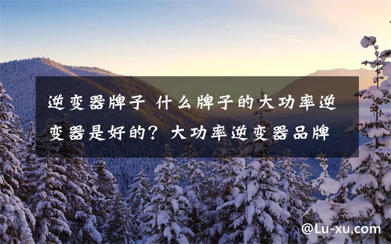 逆变器牌子 什么牌子的大功率逆变器是好的？大功率逆变器品牌排名