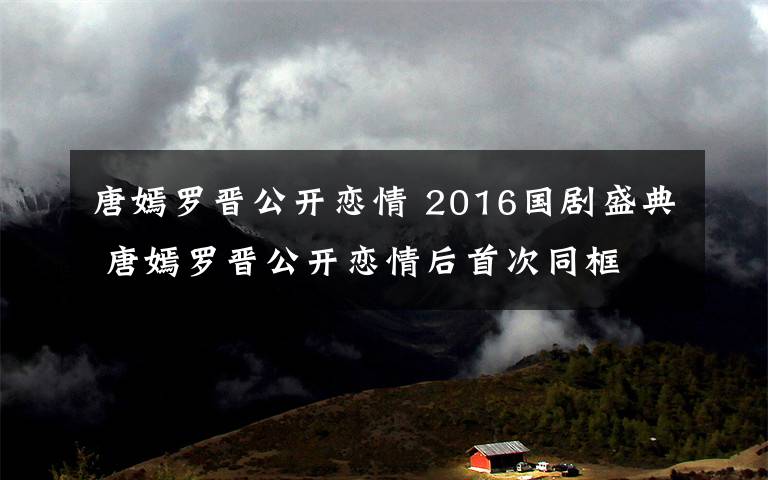 唐嫣罗晋公开恋情 2016国剧盛典 唐嫣罗晋公开恋情后首次同框