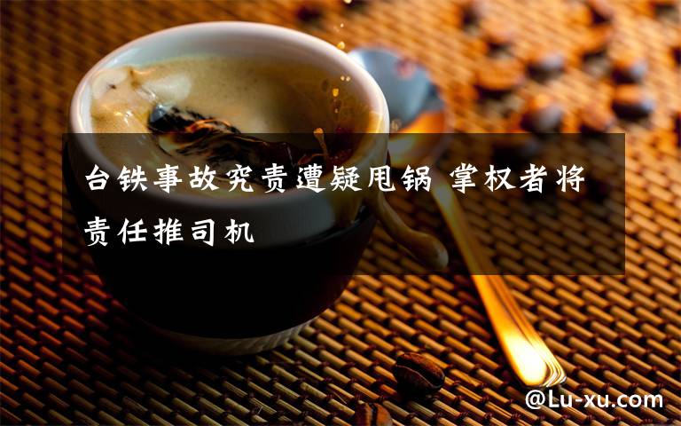 台铁事故究责遭疑甩锅 掌权者将责任推司机