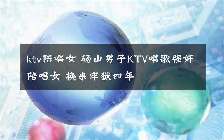 ktv陪唱女 砀山男子KTV唱歌强奸陪唱女 换来牢狱四年