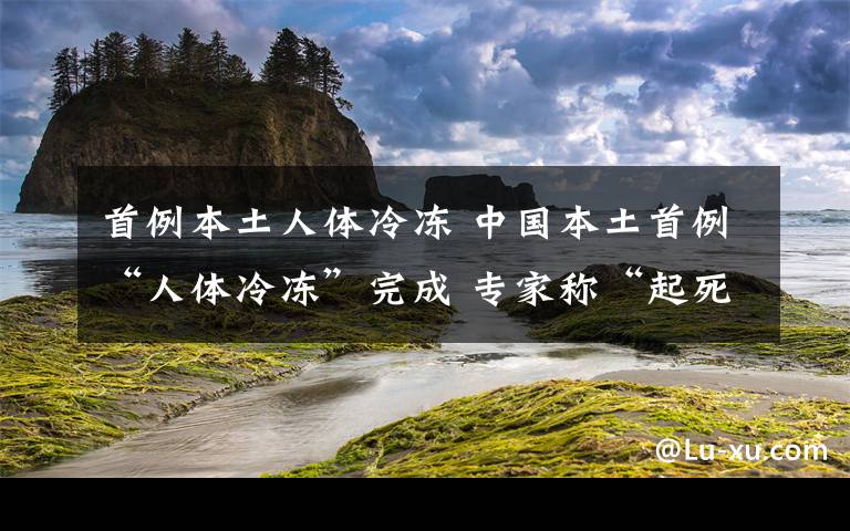 首例本土人体冷冻 中国本土首例“人体冷冻”完成 专家称“起死回生”还有很长的路