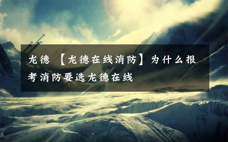 龙德 【龙德在线消防】为什么报考消防要选龙德在线