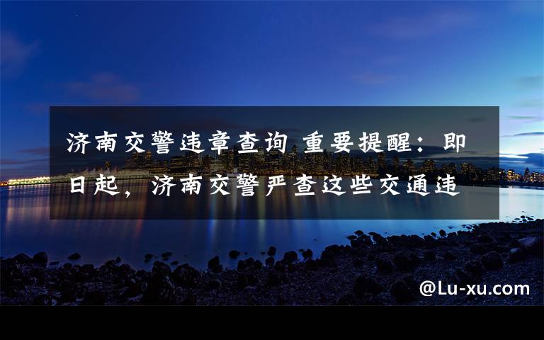 济南交警违章查询 重要提醒：即日起，济南交警严查这些交通违法行为