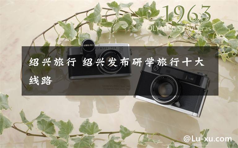 绍兴旅行 绍兴发布研学旅行十大线路
