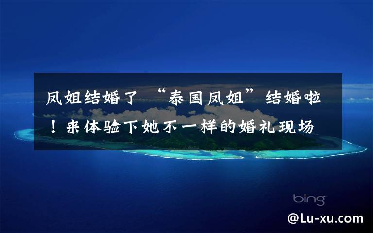 凤姐结婚了 “泰国凤姐”结婚啦！来体验下她不一样的婚礼现场和“帅气”新郎