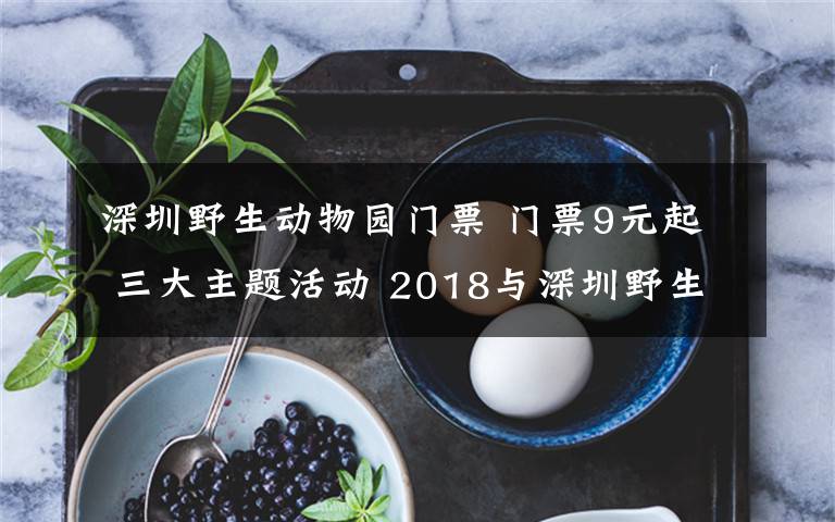 深圳野生动物园门票 门票9元起 三大主题活动 2018与深圳野生动物园一起过新年