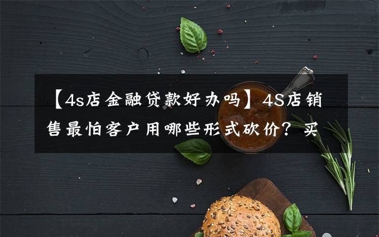 【4s店金融贷款好办吗】4S店销售最怕客户用哪些形式砍价？买车谈价格有哪些技巧？