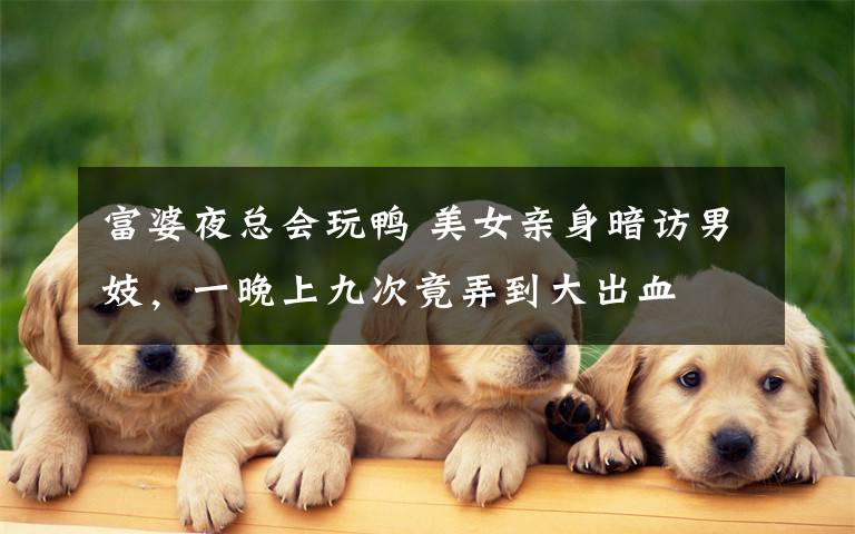 富婆夜总会玩鸭 美女亲身暗访男妓，一晚上九次竟弄到大出血