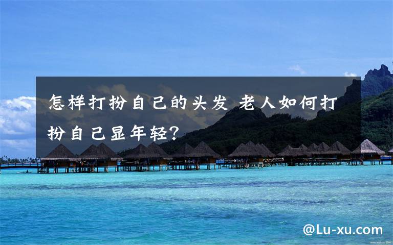 怎样打扮自己的头发 老人如何打扮自己显年轻？