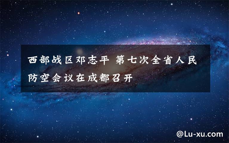 西部战区邓志平 第七次全省人民防空会议在成都召开