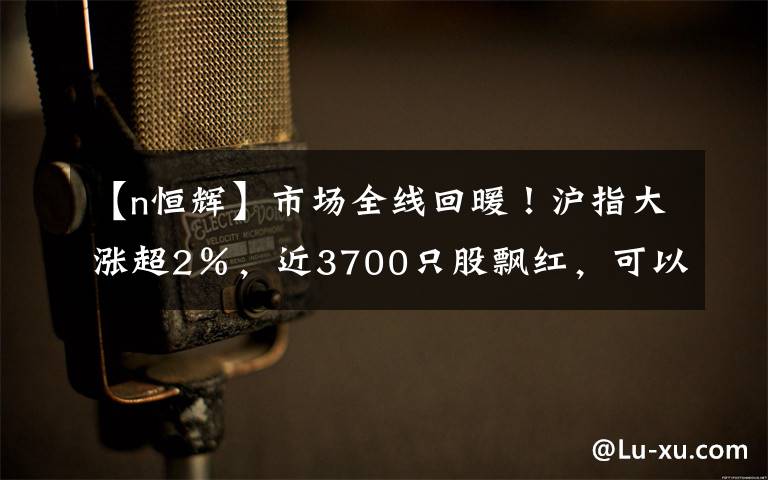 【n恒辉】市场全线回暖！沪指大涨超2％，近3700只股飘红，可以抄底了？