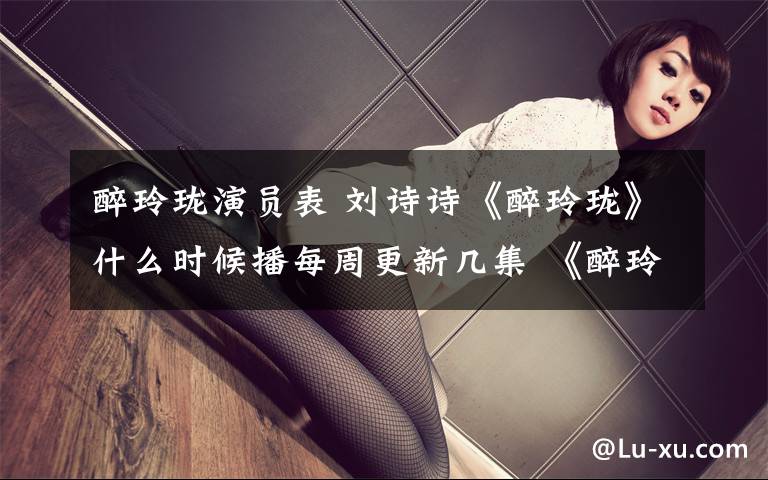 醉玲珑演员表 刘诗诗《醉玲珑》什么时候播每周更新几集 《醉玲珑》演员表