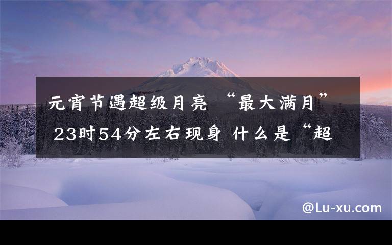 元宵节遇超级月亮 “最大满月” 23时54分左右现身 什么是“超级月亮”