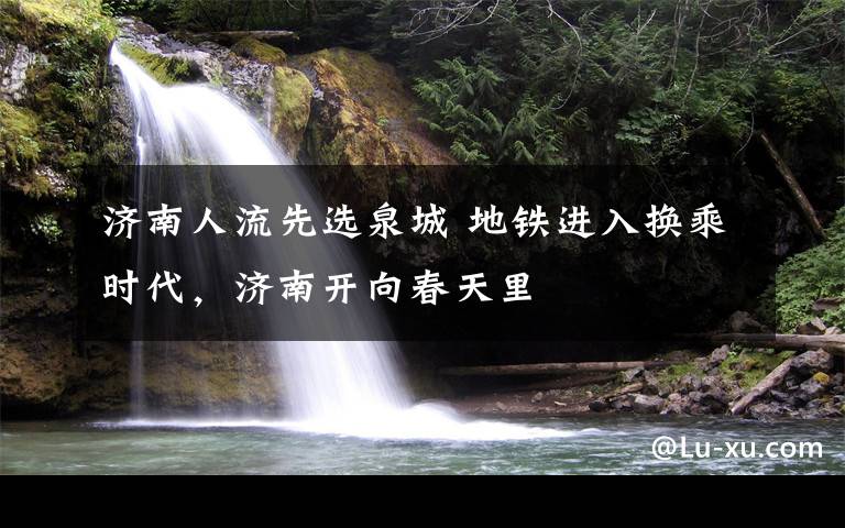 济南人流先选泉城 地铁进入换乘时代，济南开向春天里