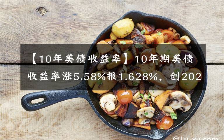 【10年美债收益率】10年期美债收益率涨5.58%报1.628%，创2020年2月以来新高