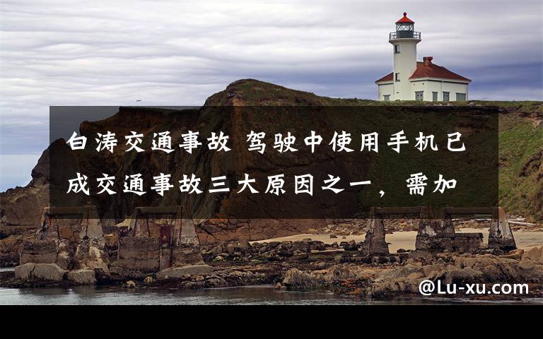 白涛交通事故 驾驶中使用手机已成交通事故三大原因之一，需加强查处，培养良好习惯 开车，请放下手机