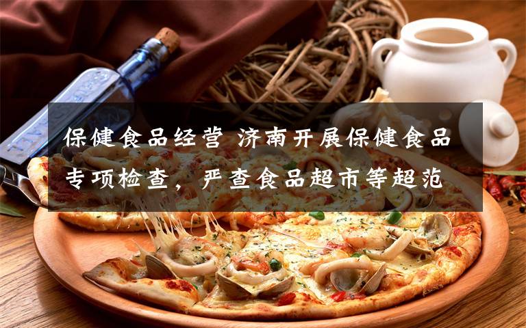 保健食品经营 济南开展保健食品专项检查，严查食品超市等超范围经营保健食品