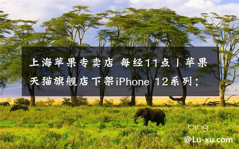 上海苹果专卖店 每经11点丨苹果天猫旗舰店下架iPhone 12系列；国家网信办规范“知识社区问答”，知乎、豆瓣等被督促自查自纠