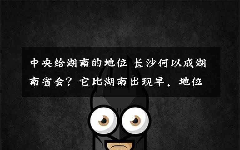 中央给湖南的地位 长沙何以成湖南省会？它比湖南出现早，地位曾被岳阳挑战