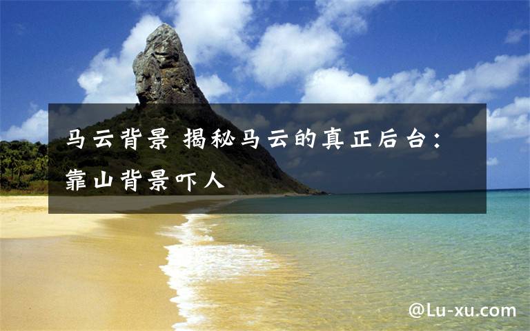 马云背景 揭秘马云的真正后台：靠山背景吓人
